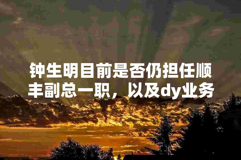 钟生明目前是否仍担任顺丰副总一职，以及dy业务卡盟网站的相关情况。