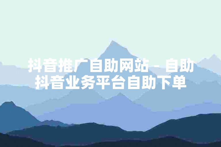 抖音推广自助网站 - 自助抖音业务平台自助下单
