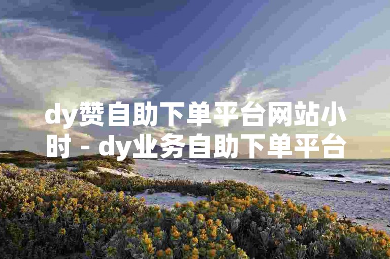 dy赞自助下单平台网站小时 - dy业务自助下单平台网站江西