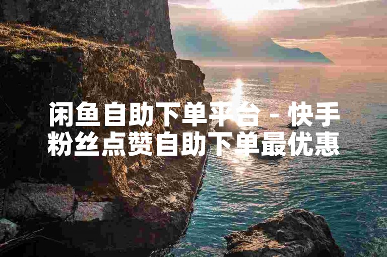 闲鱼自助下单平台 - 快手粉丝点赞自助下单最优惠
