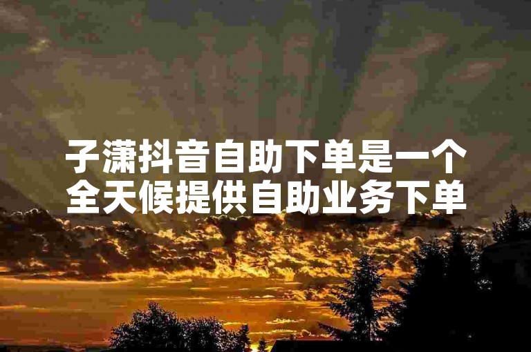 子潇抖音自助下单是一个全天候提供自助业务下单服务的平台。