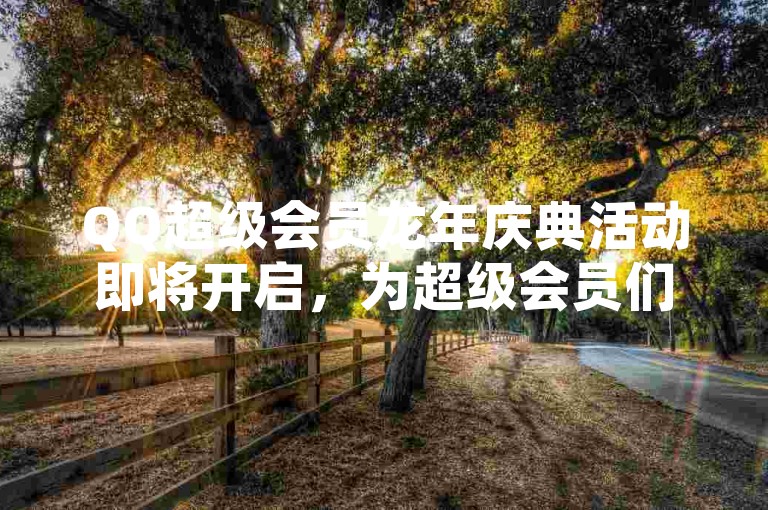 QQ超级会员龙年庆典活动即将开启，为超级会员们带来专属的龙年惊喜与福利。