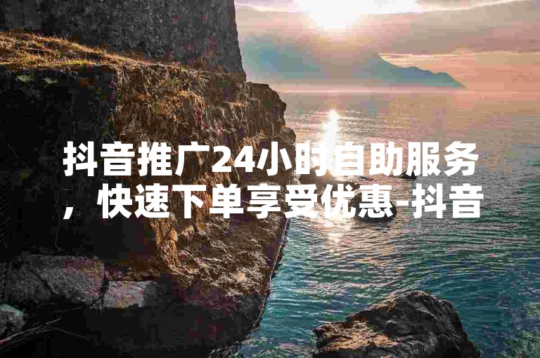 抖音推广24小时自助服务，快速下单享受优惠-抖音业务低价自助平台，随时在线下单。