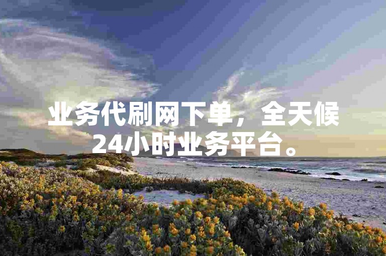 业务代刷网下单，全天候24小时业务平台。