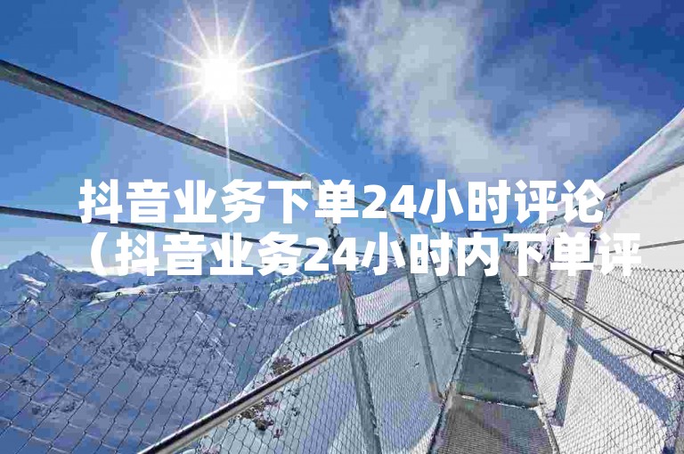 抖音业务下单24小时评论（抖音业务24小时内下单评论服务）