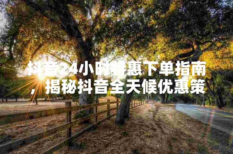 抖音24小时特惠下单指南，揭秘抖音全天候优惠策略。