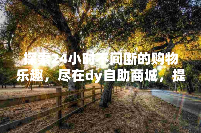 探索24小时不间断的购物乐趣，尽在dy自助商城，提供抖音视频免费流量服务及快手钻石充值，全网最低价格，小额利润亦能带来无限惊喜！