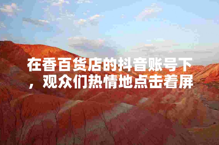 在香百货店的抖音账号下，观众们热情地点击着屏幕，每一次双击都是对内容的认可与支持。