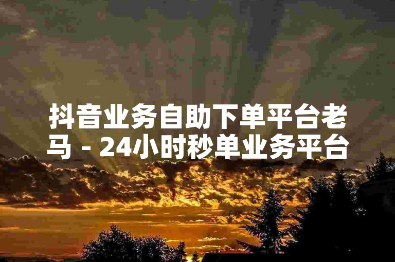 抖音业务自助下单平台老马 - 24小时秒单业务平台免费