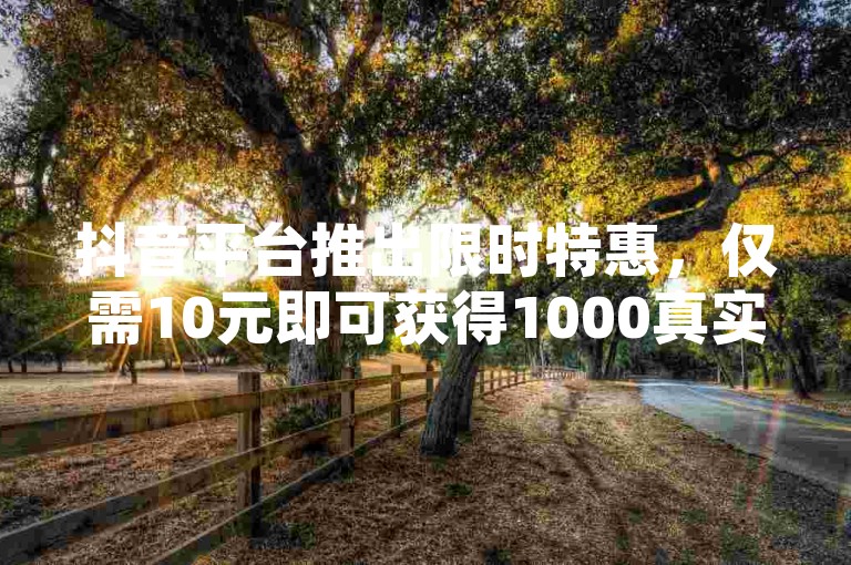 抖音平台推出限时特惠，仅需10元即可获得1000真实粉丝关注，广州香料有限公司提供24小时不间断的抖音业务服务，欢迎访问ks免费业务网址体验更多优惠。