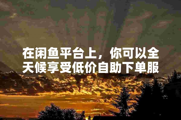 在闲鱼平台上，你可以全天候享受低价自助下单服务（24小时不间断的优惠购物体验）。