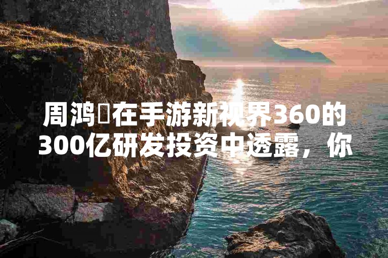 周鸿祎在手游新视界360的300亿研发投资中透露，你的每一次游戏点击，都在无形中贡献于国家安全的守护。