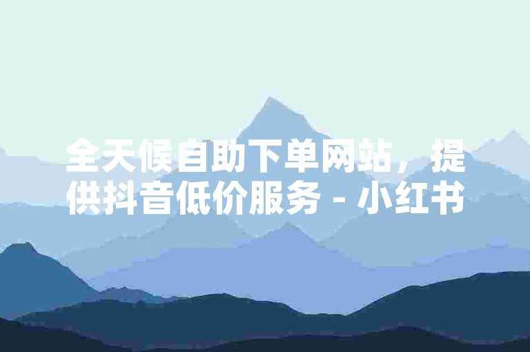 全天候自助下单网站，提供抖音低价服务 - 小红书业务自助平台 - 卡盟优惠自助下单。