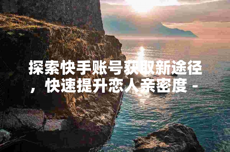 探索快手账号获取新途径，快速提升恋人亲密度 - 专注于点赞和评论服务的专业平台 - 提供抖音相关业务及优惠的平台。
