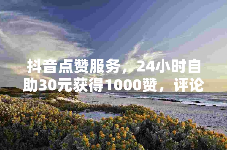 抖音点赞服务，24小时自助30元获得1000赞，评论点赞自助服务，qq卡无限超级会员，简单三步自助下单。