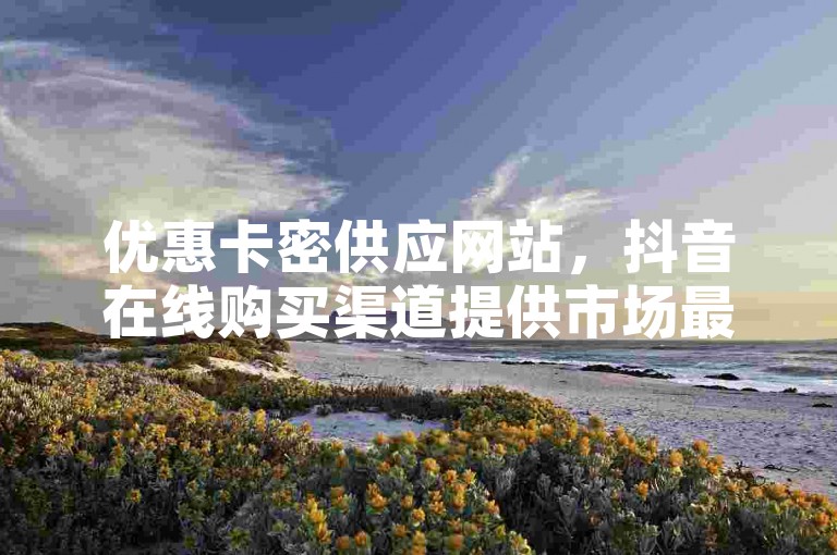 优惠卡密供应网站，抖音在线购买渠道提供市场最优价格 - d音业务订购平台更新 - ks点赞服务