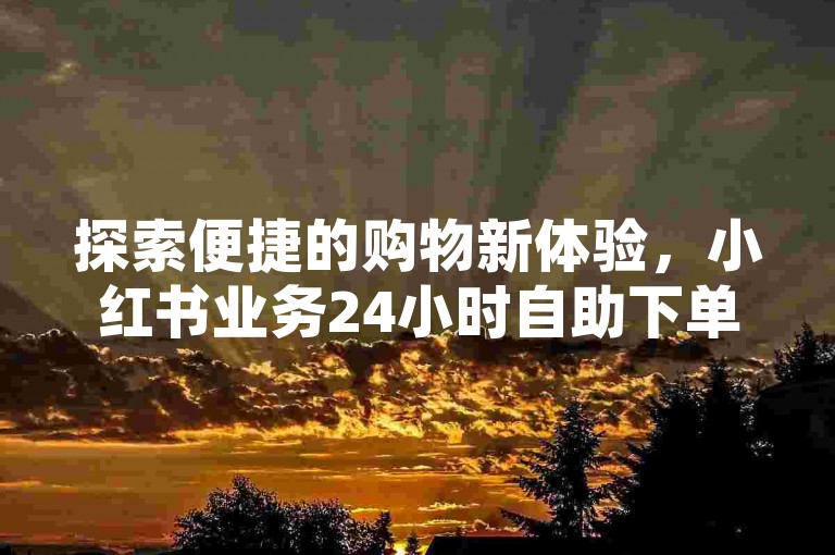探索便捷的购物新体验，小红书业务24小时自助下单平台，快手认证，让您随时随地享受轻松下单的乐趣。