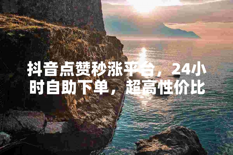 抖音点赞秒涨平台，24小时自助下单，超高性价比！