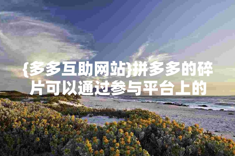 {多多互助网站}拼多多的碎片可以通过参与平台上的各种互动活动来获得。