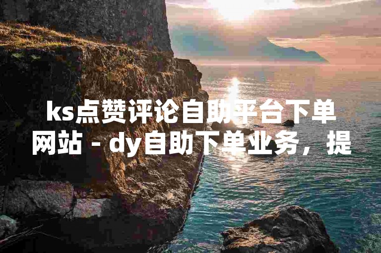ks点赞评论自助平台下单网站 - dy自助下单业务，提供便捷的社交媒体互动服务。