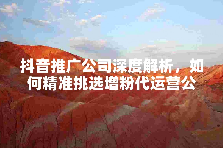 抖音推广公司深度解析，如何精准挑选增粉代运营公司，2025年必备攻略！