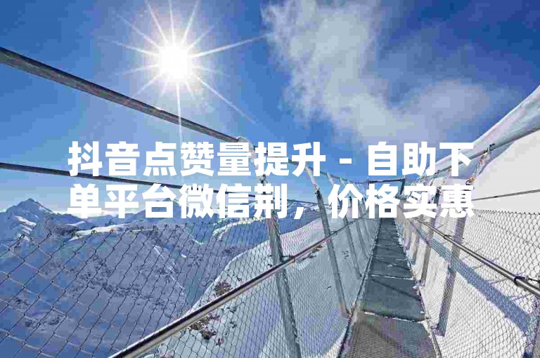 抖音点赞量提升 - 自助下单平台微信荆，价格实惠。