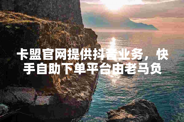 卡盟官网提供抖音业务，快手自助下单平台由老马负责。