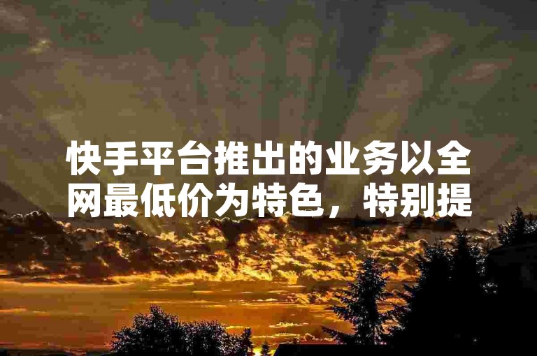 快手平台推出的业务以全网最低价为特色，特别提供限时惊喜折扣，是新用户不可错过的优选服务！