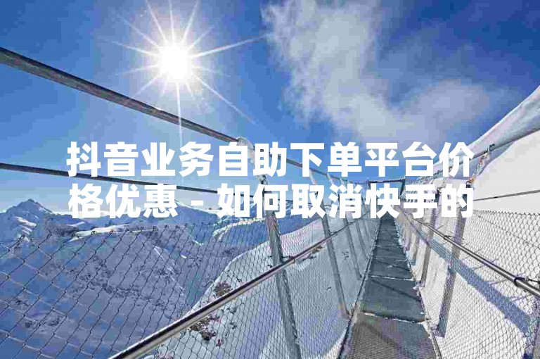 抖音业务自助下单平台价格优惠 - 如何取消快手的自助下单服务