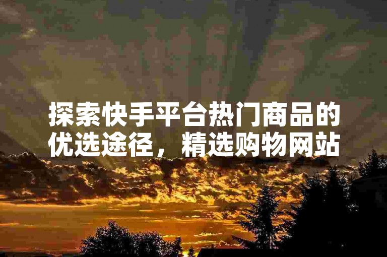探索快手平台热门商品的优选途径，精选购物网站指南！新手入门必看！