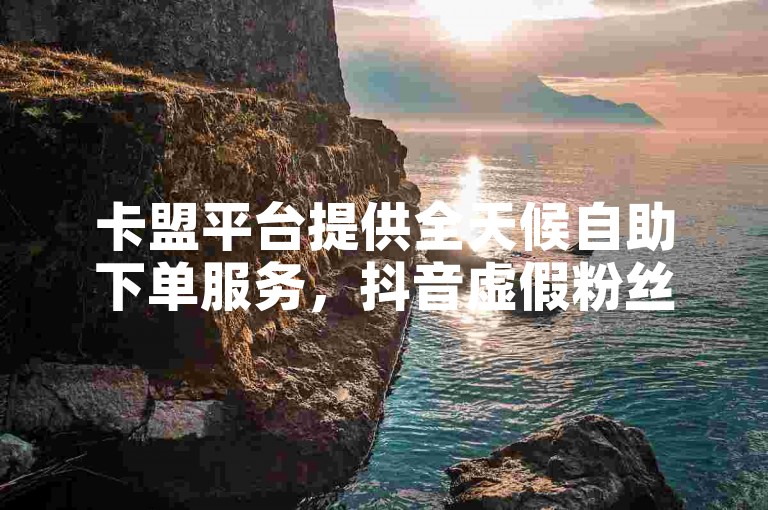 卡盟平台提供全天候自助下单服务，抖音虚假粉丝业务价格低廉。
