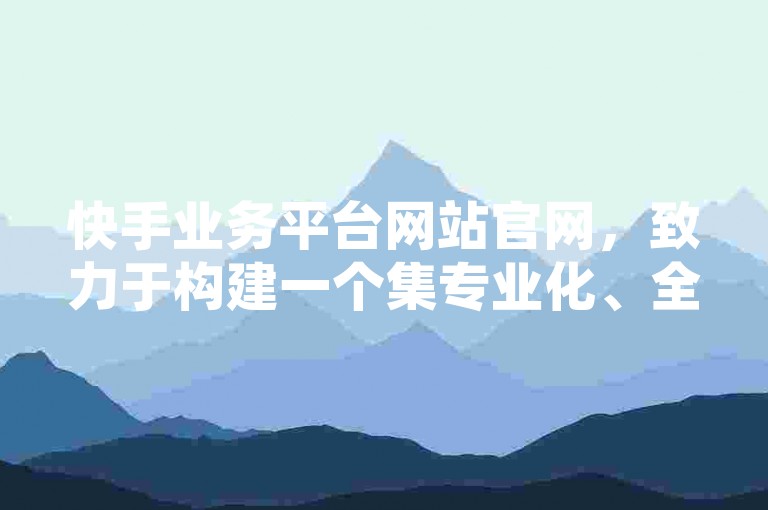 快手业务平台网站官网，致力于构建一个集专业化、全面化、智能化于一体的内容创作及推广生态系统。