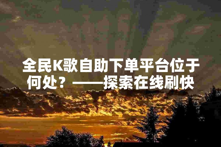 全民K歌自助下单平台位于何处？——探索在线刷快手点赞的服务平台。
