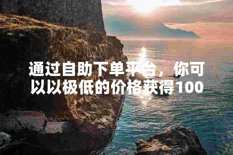 通过自助下单平台，你可以以极低的价格获得1000万次的真人点赞服务。