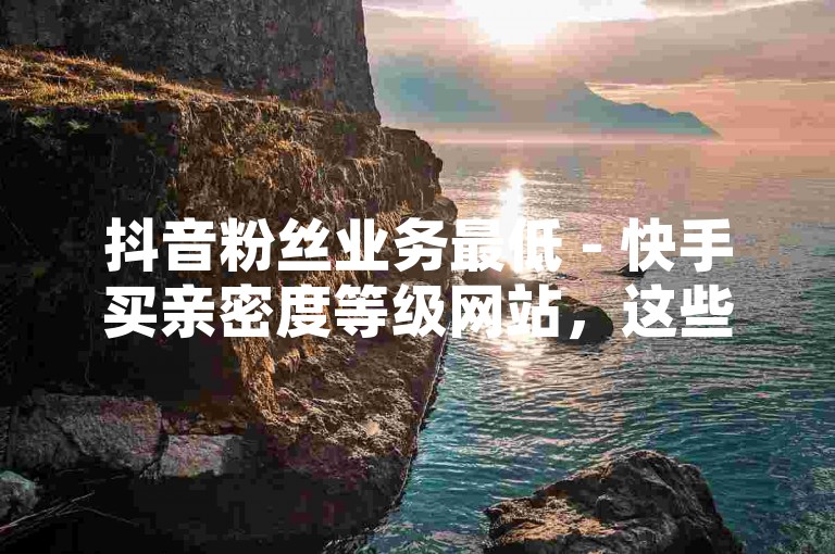 抖音粉丝业务最低 - 快手买亲密度等级网站，这些平台提供的服务可能涉及违规操作，请谨慎使用。