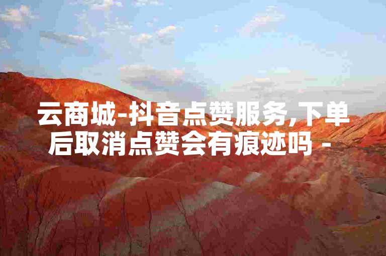 云商城-抖音点赞服务,下单后取消点赞会有痕迹吗 - 10万赞仅需一元 - 推广必备