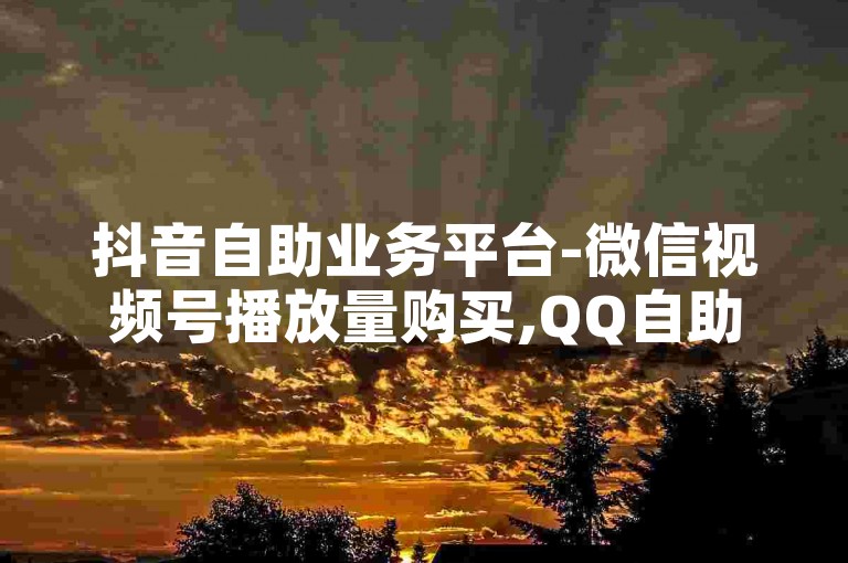 抖音自助业务平台-微信视频号播放量购买,QQ自助业务平台