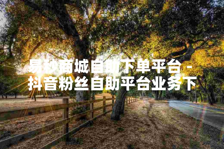 易秒商城自助下单平台 - 抖音粉丝自助平台业务下单免费。