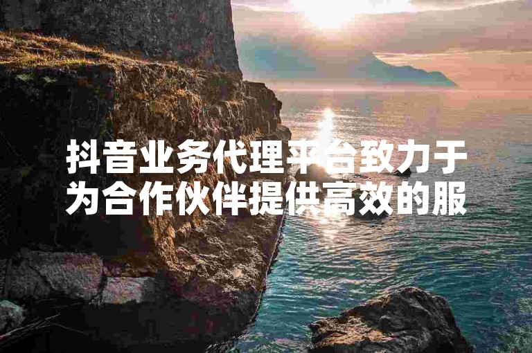 抖音业务代理平台致力于为合作伙伴提供高效的服务，通过不断优化抖音代理平台，助力代理商实现商业目标。