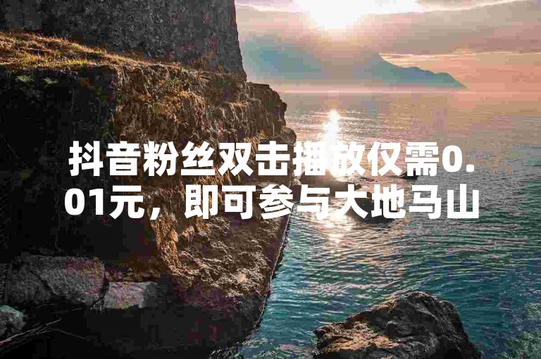 抖音粉丝双击播放仅需0.01元，即可参与大地马山房产活动，这是新人不容错过的优惠！