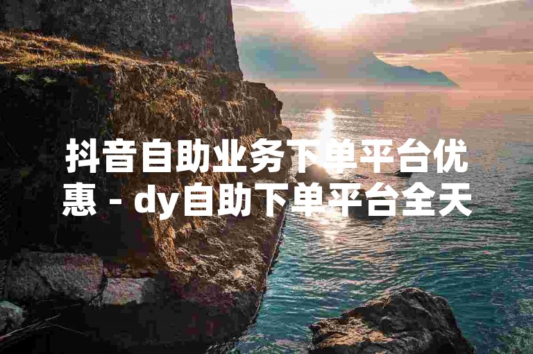 抖音自助业务下单平台优惠 - dy自助下单平台全天候服务。