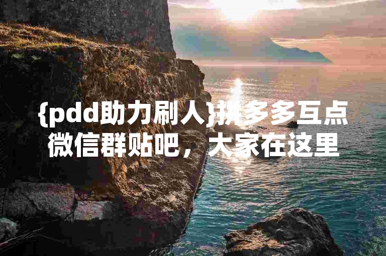 {pdd助力刷人}拼多多互点微信群贴吧，大家在这里互相帮助，共同完成任务。