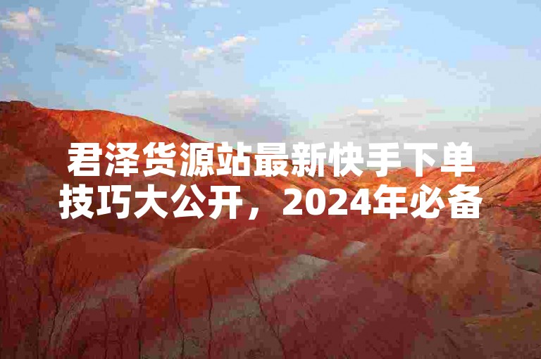君泽货源站最新快手下单技巧大公开，2024年必备的快速下单方法！