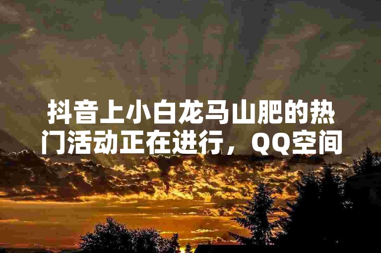 抖音上小白龙马山肥的热门活动正在进行，QQ空间访客量达到1万即可参与，快手粉丝灯牌等级一览表公布，更有0元免费领取QQ超级会员的机会。