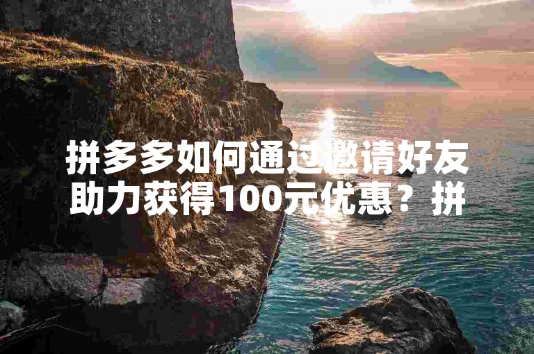 拼多多如何通过邀请好友助力获得100元优惠？拼多多砍价攻略
