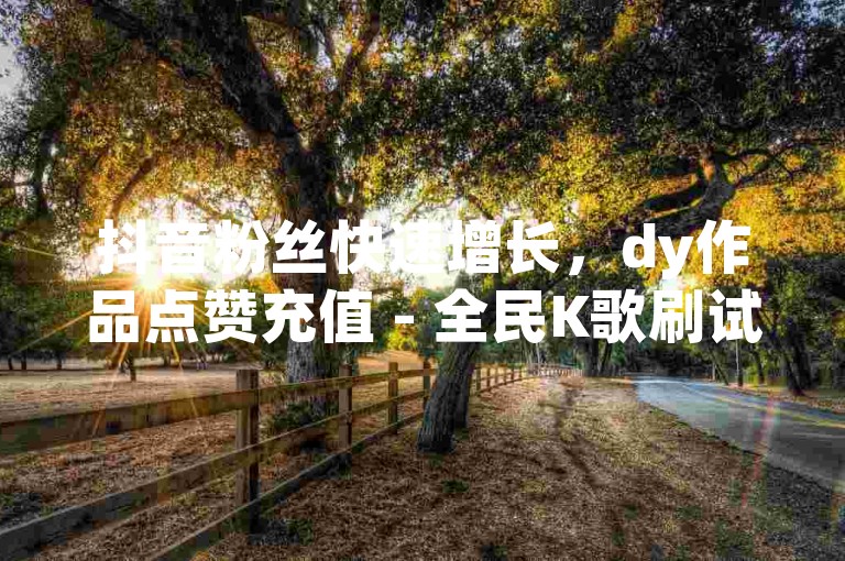 抖音粉丝快速增长，dy作品点赞充值 - 全民K歌刷试听网站 - 点赞下单平台自助2024官方紧急辟谣！