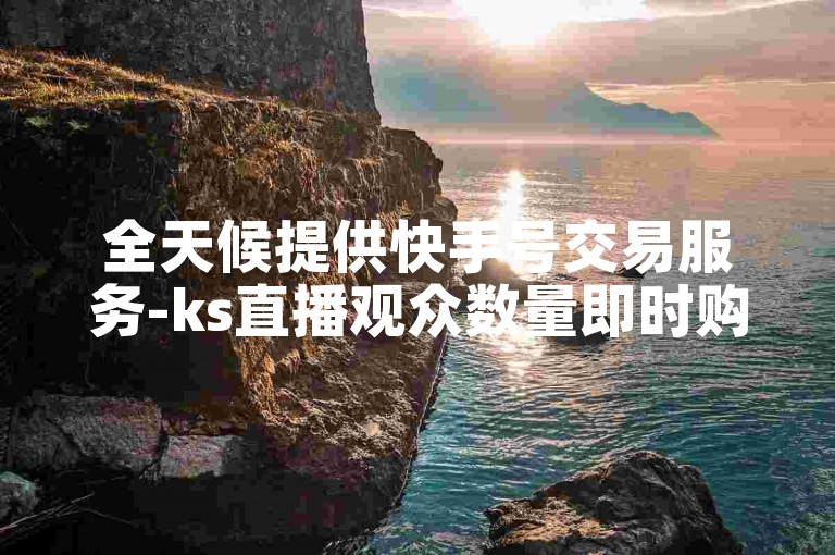 全天候提供快手号交易服务-ks直播观众数量即时购买。