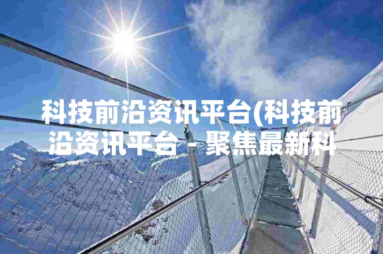 科技前沿资讯平台(科技前沿资讯平台 - 聚焦最新科技动态)