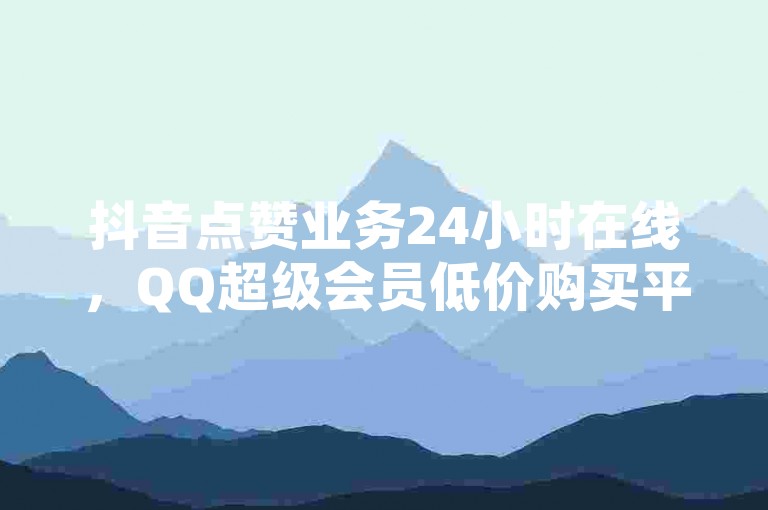 抖音点赞业务24小时在线，QQ超级会员低价购买平台 - 卡盟稳定，全网下单业务最便宜。