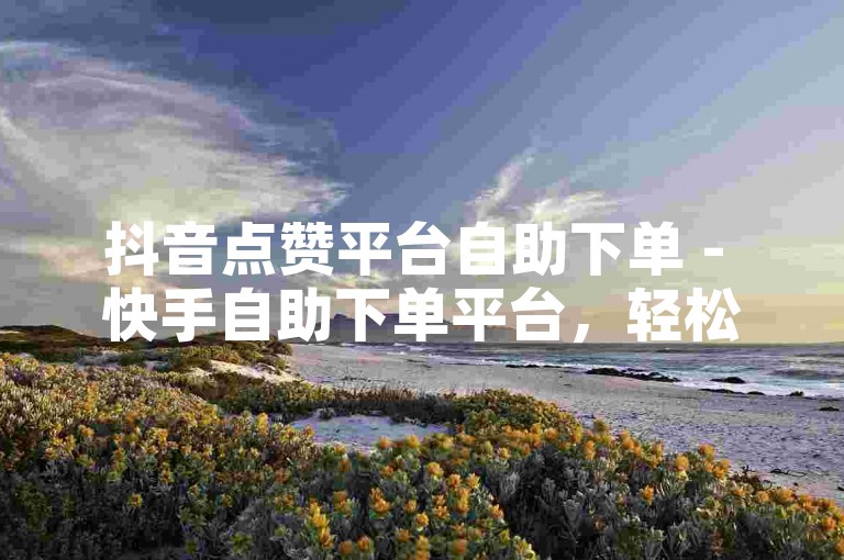抖音点赞平台自助下单 - 快手自助下单平台，轻松提升你的社交媒体影响力。
